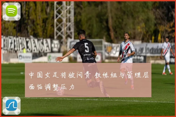 中国女足将被问责 教练组与管理层面临调整压力