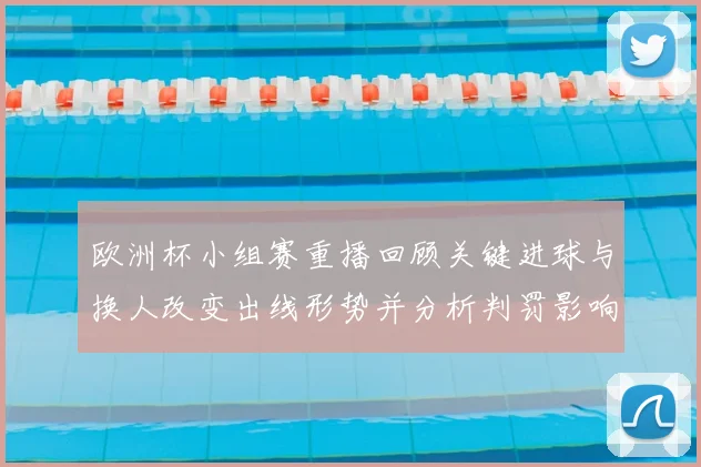 欧洲杯小组赛重播回顾关键进球与换人改变出线形势并分析判罚影响