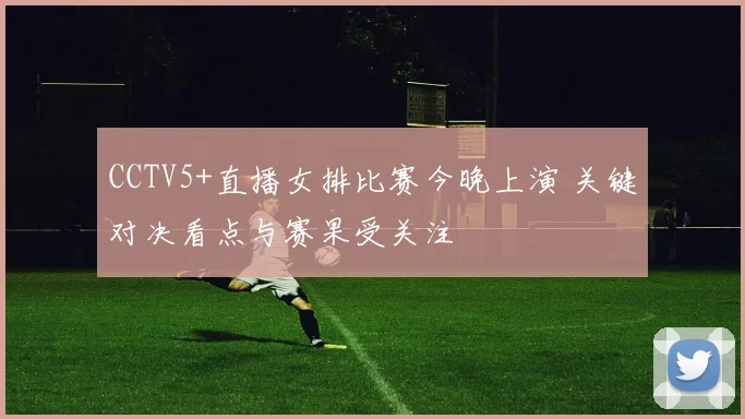 CCTV5+直播女排比赛今晚上演 关键对决看点与赛果受关注