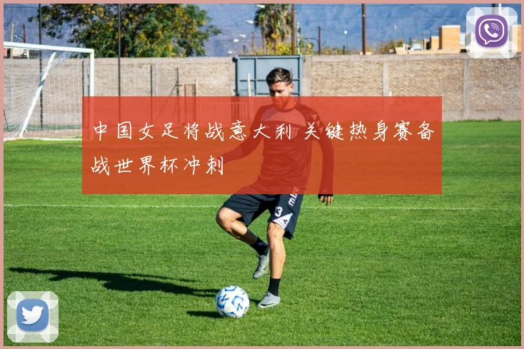 中国女足将战意大利 关键热身赛备战世界杯冲刺