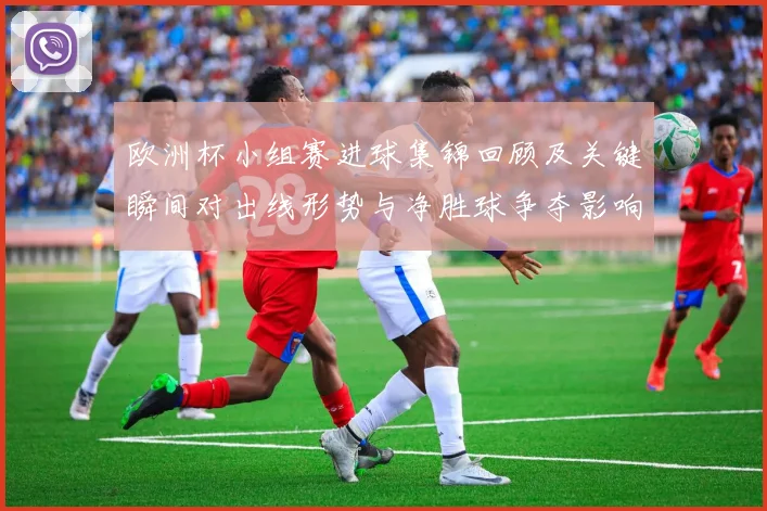 欧洲杯小组赛进球集锦回顾及关键瞬间对出线形势与净胜球争夺影响解析