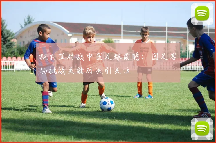 叙利亚对战中国足球前瞻:国足客场挑战关键对决引关注