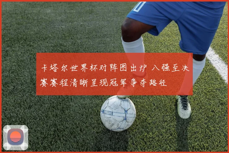 卡塔尔世界杯对阵图出炉 八强至决赛赛程清晰呈现冠军争夺路径