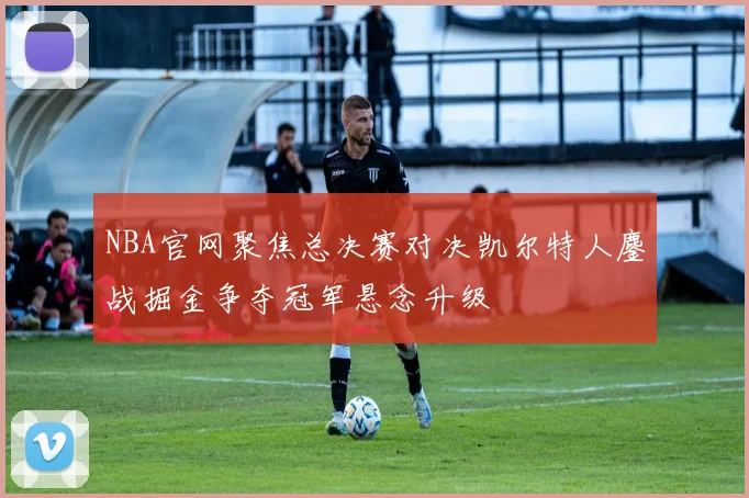 NBA官网聚焦总决赛对决凯尔特人鏖战掘金争夺冠军悬念升级
