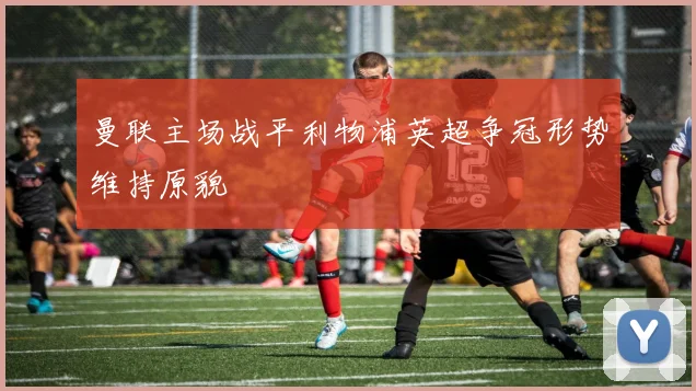 曼联主场战平利物浦英超争冠形势维持原貌