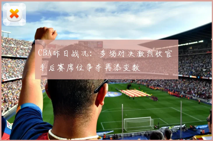 CBA昨日战况：多场对决激烈收官 季后赛席位争夺再添变数