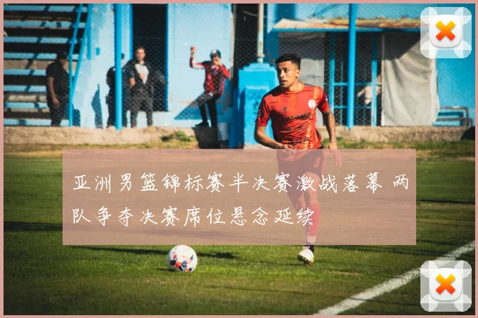亚洲男篮锦标赛半决赛激战落幕 两队争夺决赛席位悬念延续