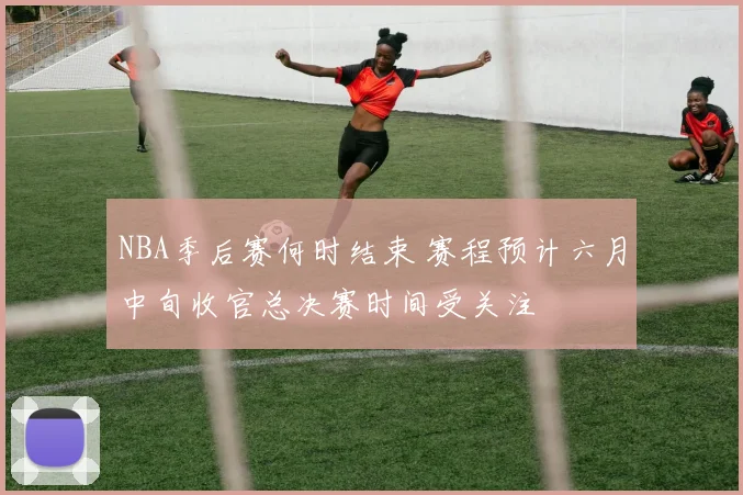NBA季后赛何时结束 赛程预计六月中旬收官总决赛时间受关注