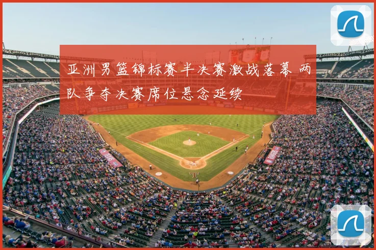 亚洲男篮锦标赛半决赛激战落幕 两队争夺决赛席位悬念延续