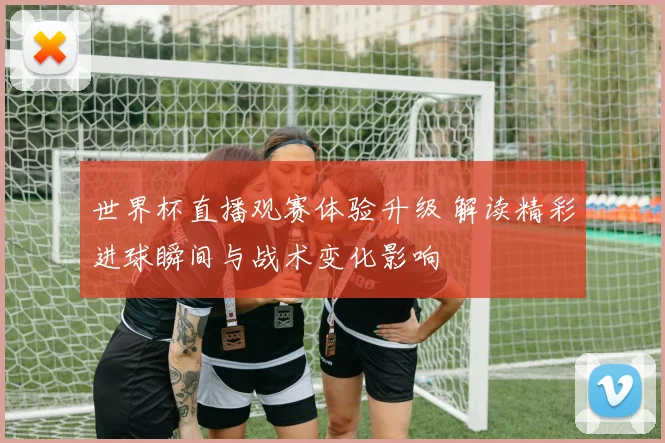 世界杯直播观赛体验升级 解读精彩进球瞬间与战术变化影响