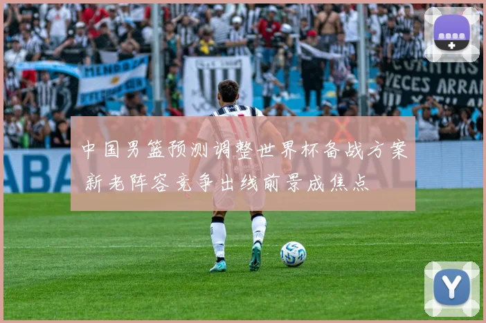 中国男篮预测调整世界杯备战方案 新老阵容竞争出线前景成焦点