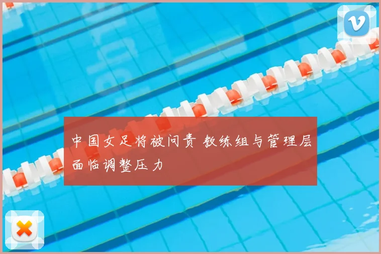 中国女足将被问责 教练组与管理层面临调整压力