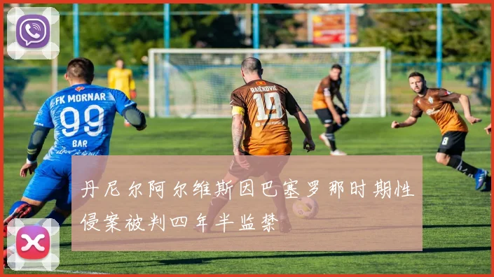 丹尼尔阿尔维斯因巴塞罗那时期性侵案被判四年半监禁