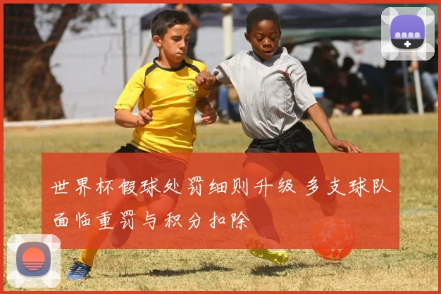 世界杯假球处罚细则升级 多支球队面临重罚与积分扣除