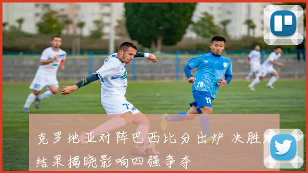 克罗地亚对阵巴西比分出炉 决胜局结果揭晓影响四强争夺