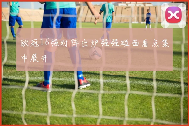 欧冠16强对阵出炉强强碰面看点集中展开