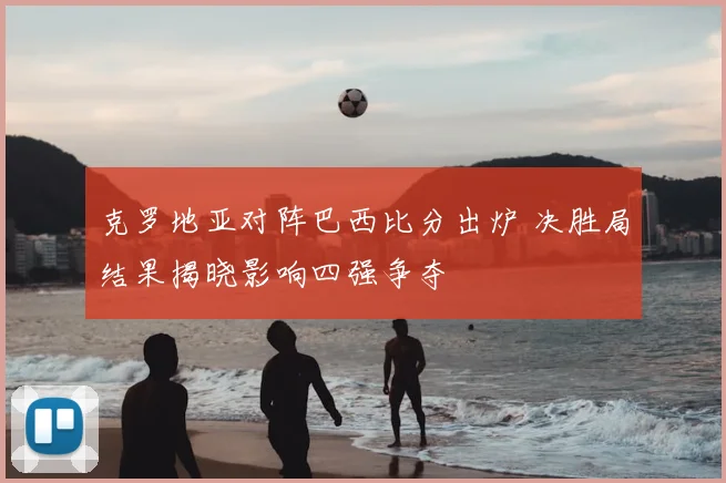 克罗地亚对阵巴西比分出炉 决胜局结果揭晓影响四强争夺