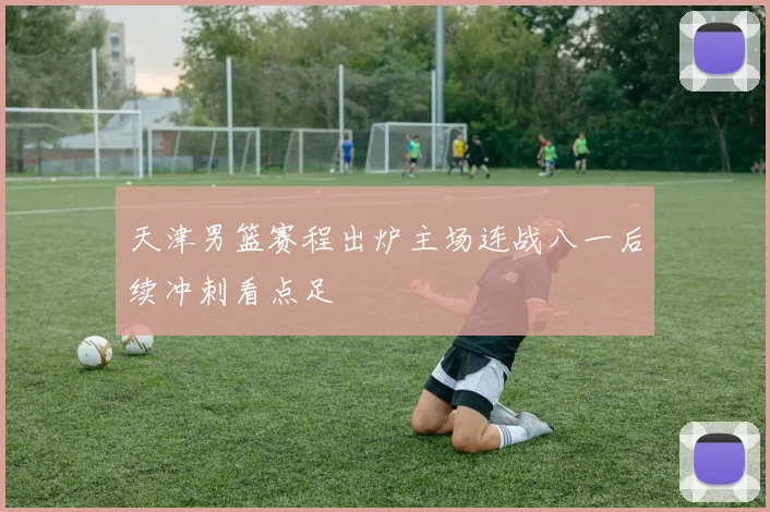天津男篮赛程出炉主场连战八一后续冲刺看点足