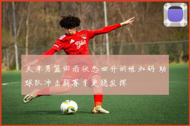 天津男篮田雨状态回升训练加码 助球队冲击新赛季更稳发挥