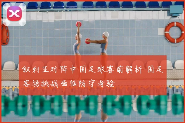 叙利亚对阵中国足球赛前解析 国足客场挑战面临防守考验