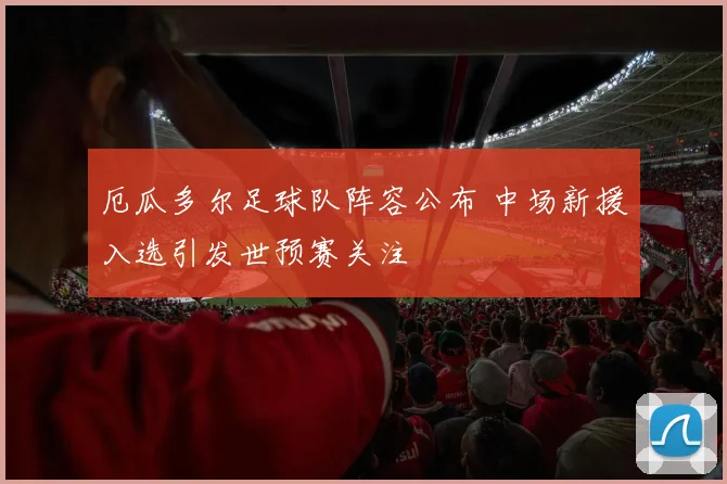 厄瓜多尔足球队阵容公布 中场新援入选引发世预赛关注