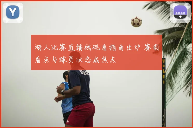 湖人比赛直播线观看指南出炉 赛前看点与球员状态成焦点