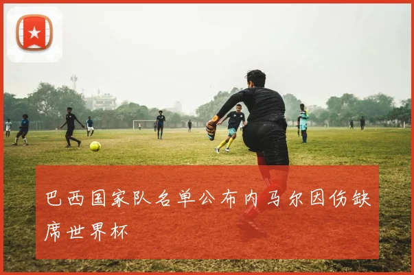 巴西国家队名单公布内马尔因伤缺席世界杯