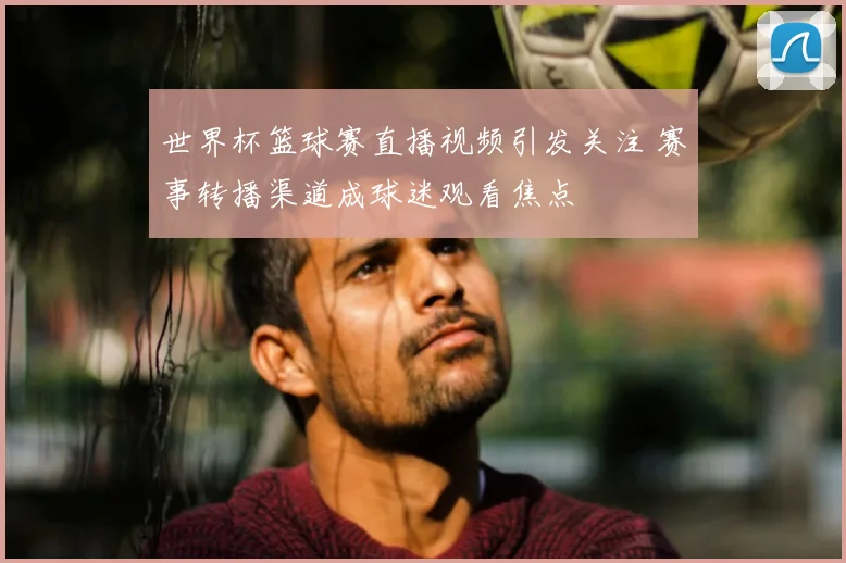 世界杯篮球赛直播视频引发关注 赛事转播渠道成球迷观看焦点