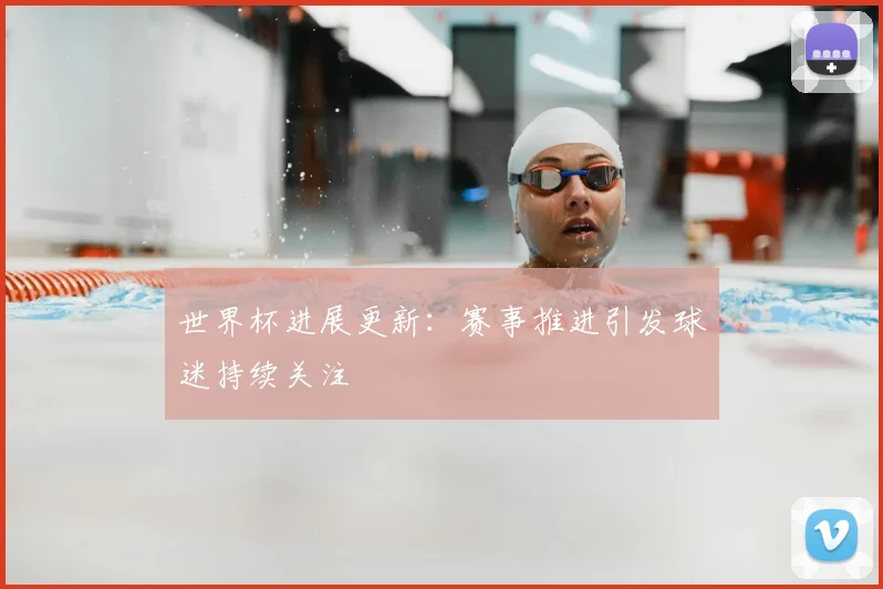 世界杯进展更新：赛事推进引发球迷持续关注