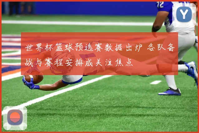 世界杯篮球预选赛数据出炉 各队备战与赛程安排成关注焦点