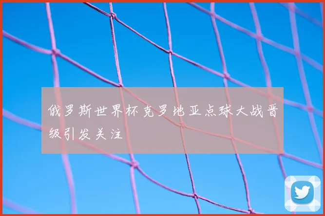 俄罗斯世界杯克罗地亚点球大战晋级引发关注
