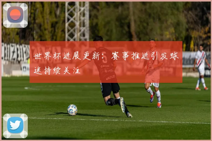 世界杯进展更新：赛事推进引发球迷持续关注