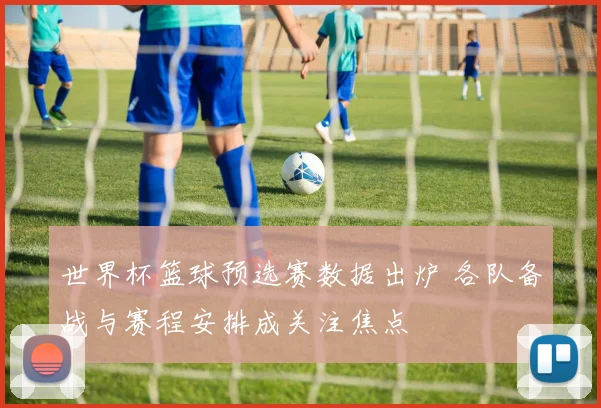 世界杯篮球预选赛数据出炉 各队备战与赛程安排成关注焦点